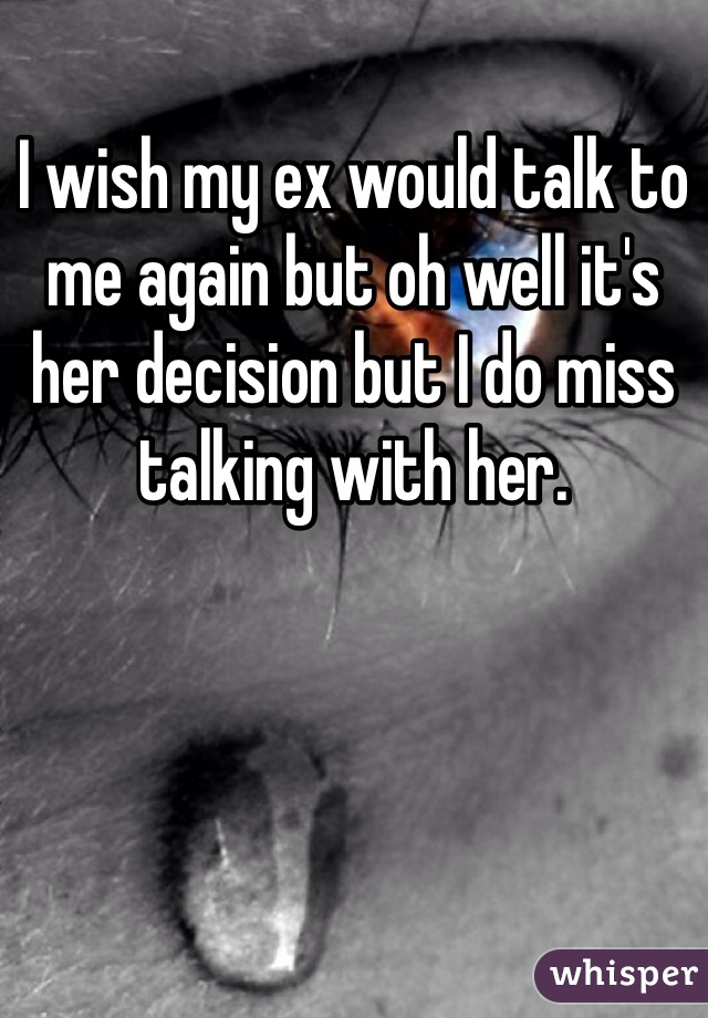 I wish my ex would talk to me again but oh well it's her decision but I do miss talking with her.