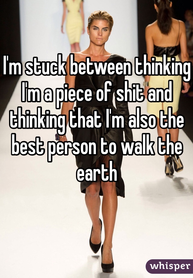 I'm stuck between thinking I'm a piece of shit and thinking that I'm also the best person to walk the earth 