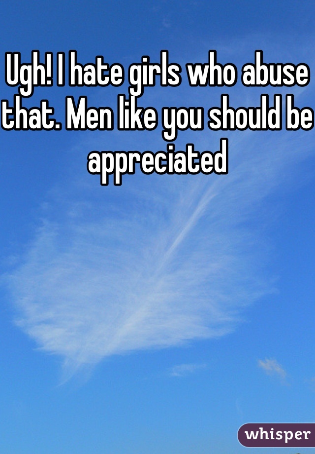 Ugh! I hate girls who abuse that. Men like you should be appreciated