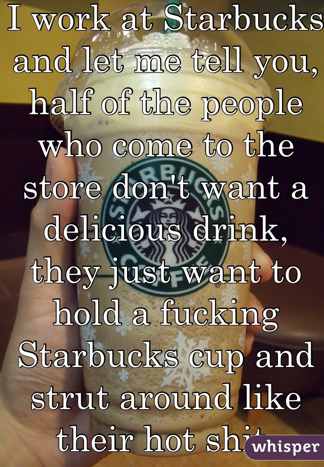 I work at Starbucks and let me tell you, half of the people who come to the store don't want a delicious drink, they just want to hold a fucking Starbucks cup and strut around like their hot shit. 