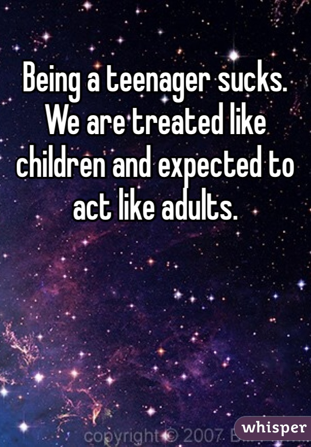 Being a teenager sucks. We are treated like children and expected to act like adults.
