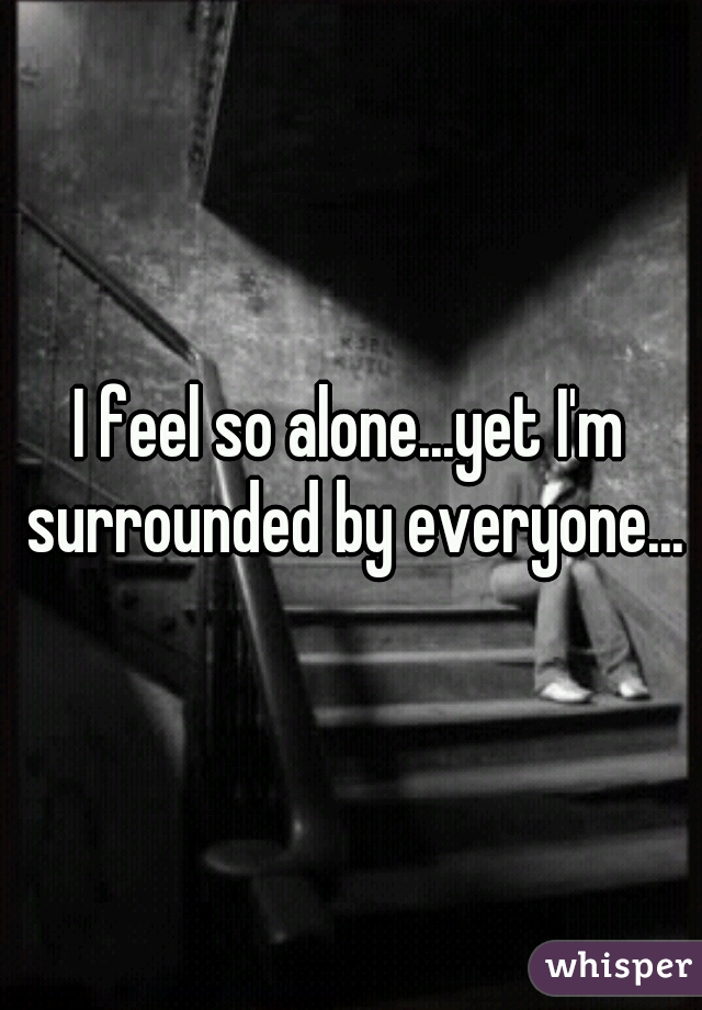 I feel so alone...yet I'm surrounded by everyone...