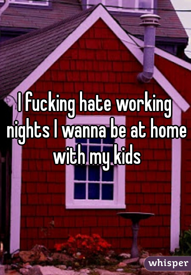 I fucking hate working nights I wanna be at home with my kids