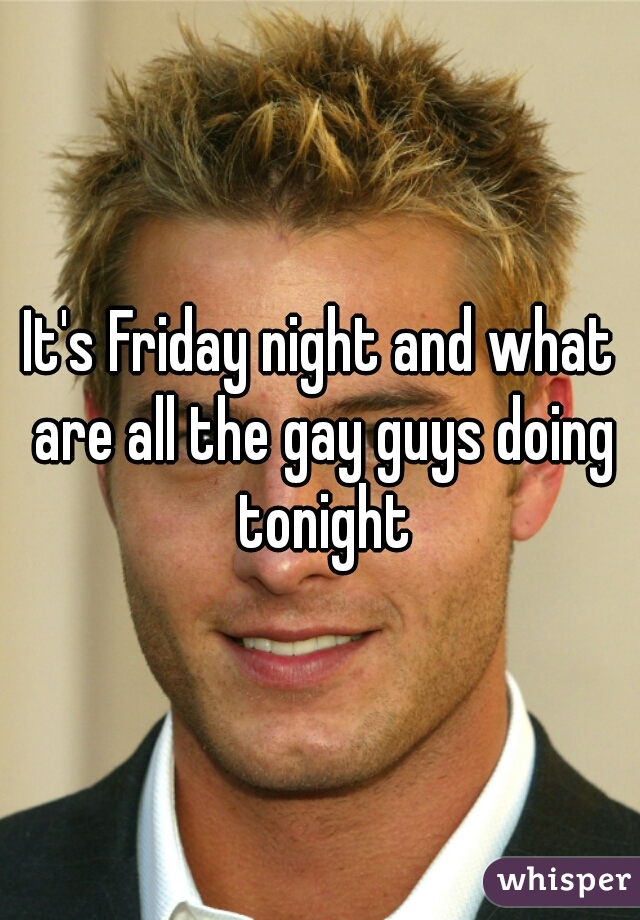 It's Friday night and what are all the gay guys doing tonight