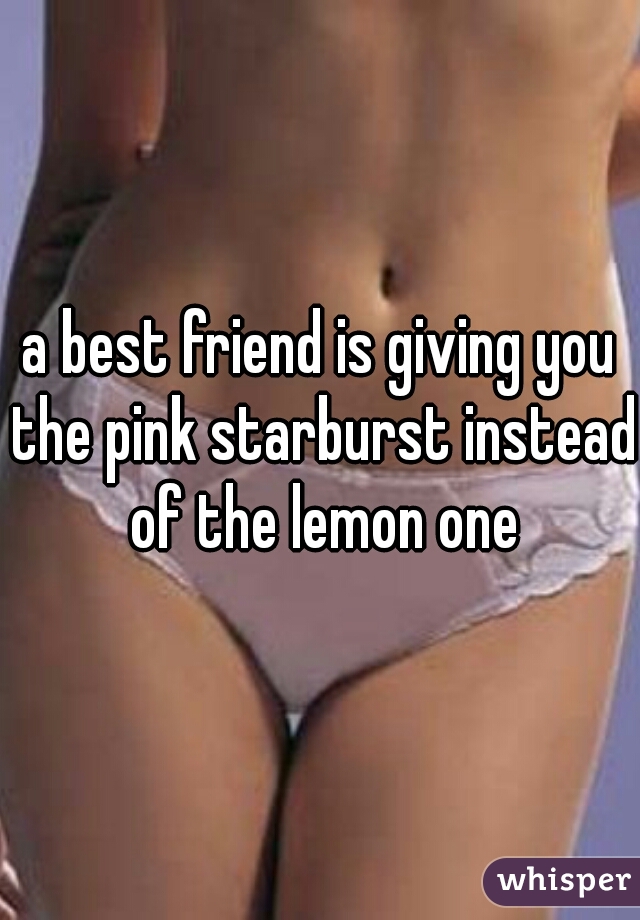 a best friend is giving you the pink starburst instead of the lemon one