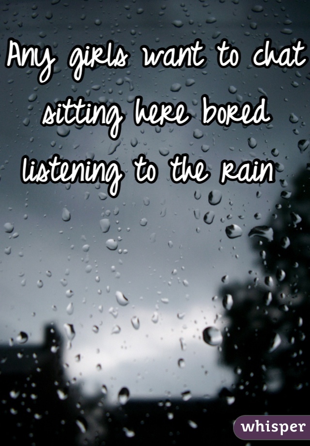 Any girls want to chat sitting here bored listening to the rain 