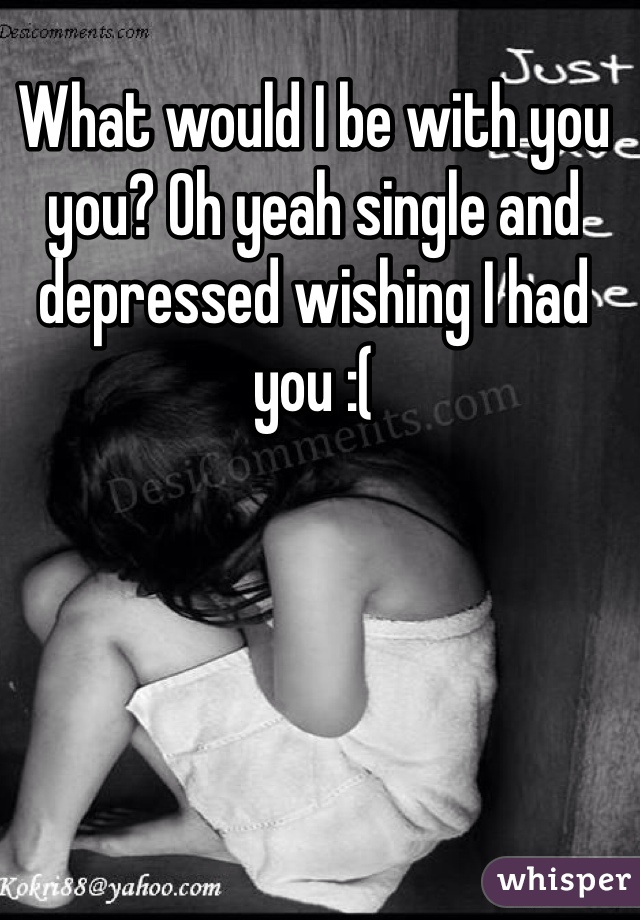 What would I be with you you? Oh yeah single and depressed wishing I had you :( 