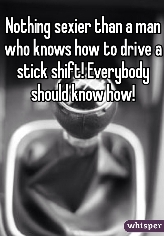Nothing sexier than a man who knows how to drive a stick shift! Everybody should know how! 