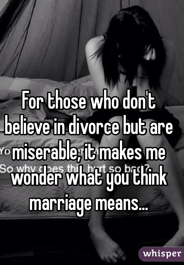 For those who don't believe in divorce but are miserable, it makes me wonder what you think marriage means...