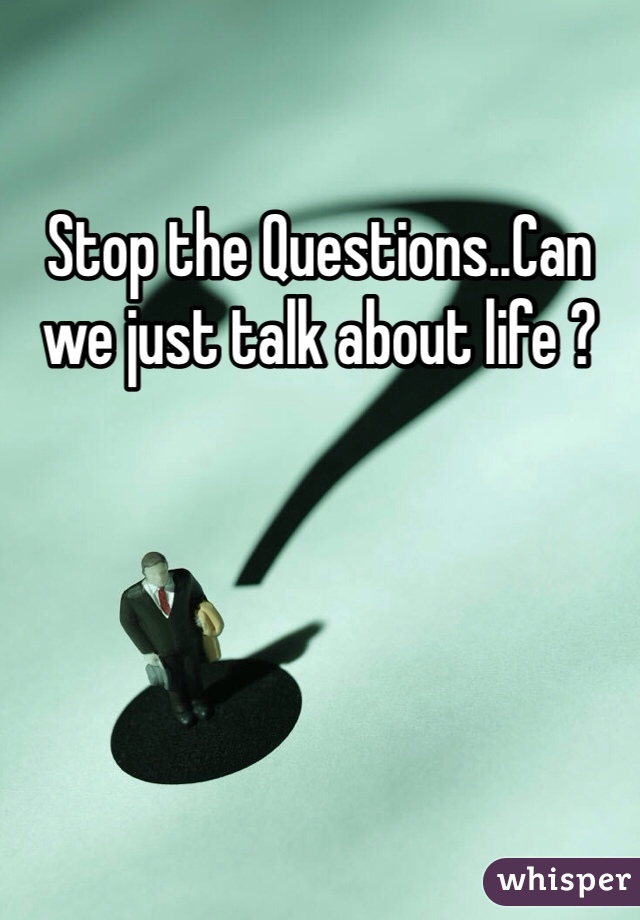 Stop the Questions..Can we just talk about life ?