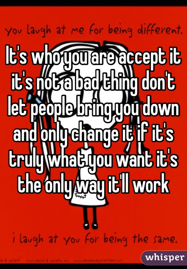 It's who you are accept it it's not a bad thing don't let people bring you down and only change it if it's truly what you want it's the only way it'll work 