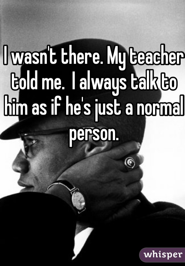 I wasn't there. My teacher told me.  I always talk to him as if he's just a normal person. 
