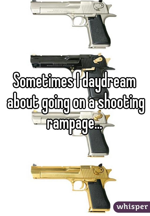 Sometimes I daydream about going on a shooting rampage... 
