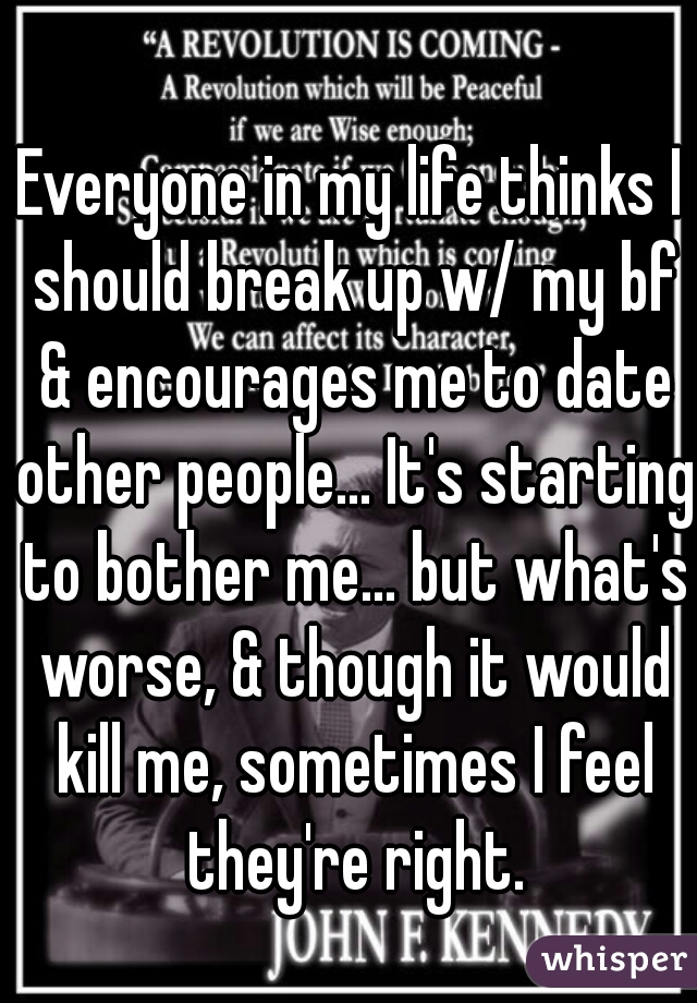 Everyone in my life thinks I should break up w/ my bf & encourages me to date other people... It's starting to bother me... but what's worse, & though it would kill me, sometimes I feel they're right.