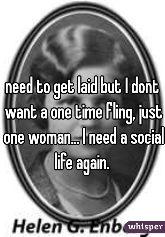 need to get laid but I dont want a one time fling, just one woman... I need a social life again. 