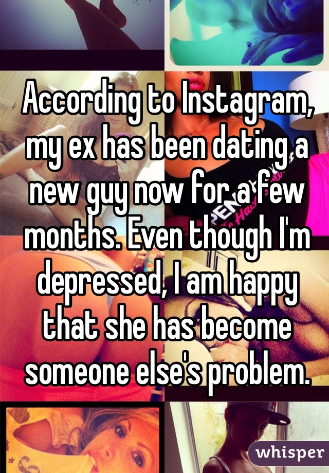 According to Instagram, my ex has been dating a new guy now for a few months. Even though I'm depressed, I am happy that she has become someone else's problem.