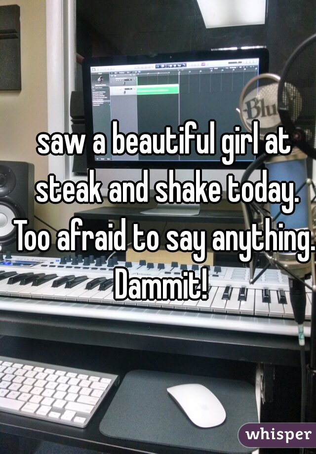 saw a beautiful girl at steak and shake today.
Too afraid to say anything.
Dammit! 