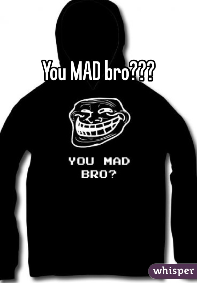 You MAD bro???