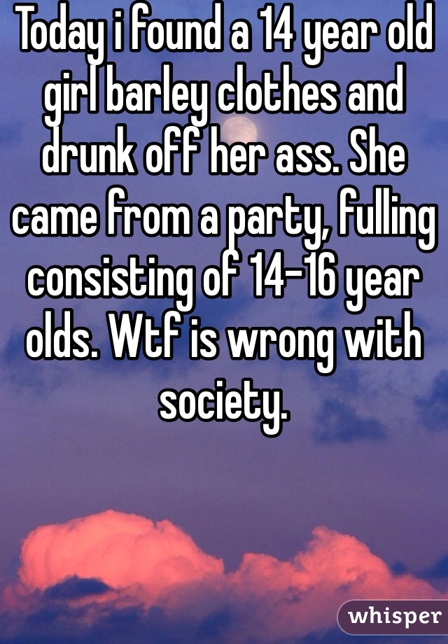 Today i found a 14 year old girl barley clothes and drunk off her ass. She came from a party, fulling consisting of 14-16 year olds. Wtf is wrong with society.