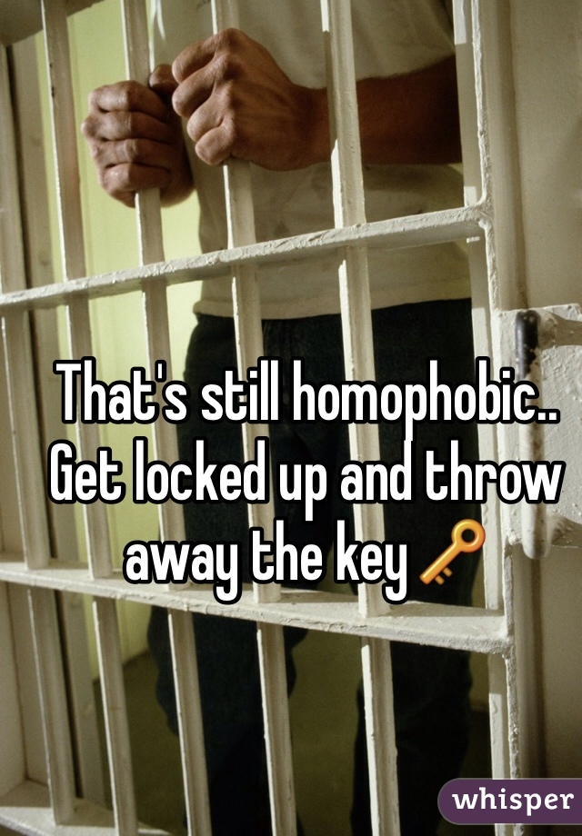 That's still homophobic.. Get locked up and throw away the key🔑
