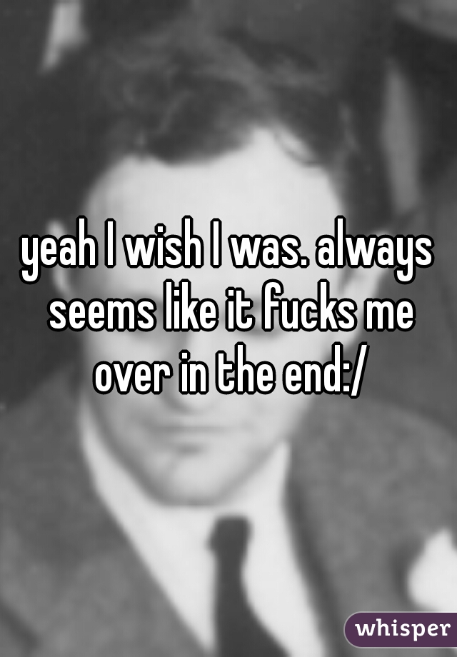 yeah I wish I was. always seems like it fucks me over in the end:/