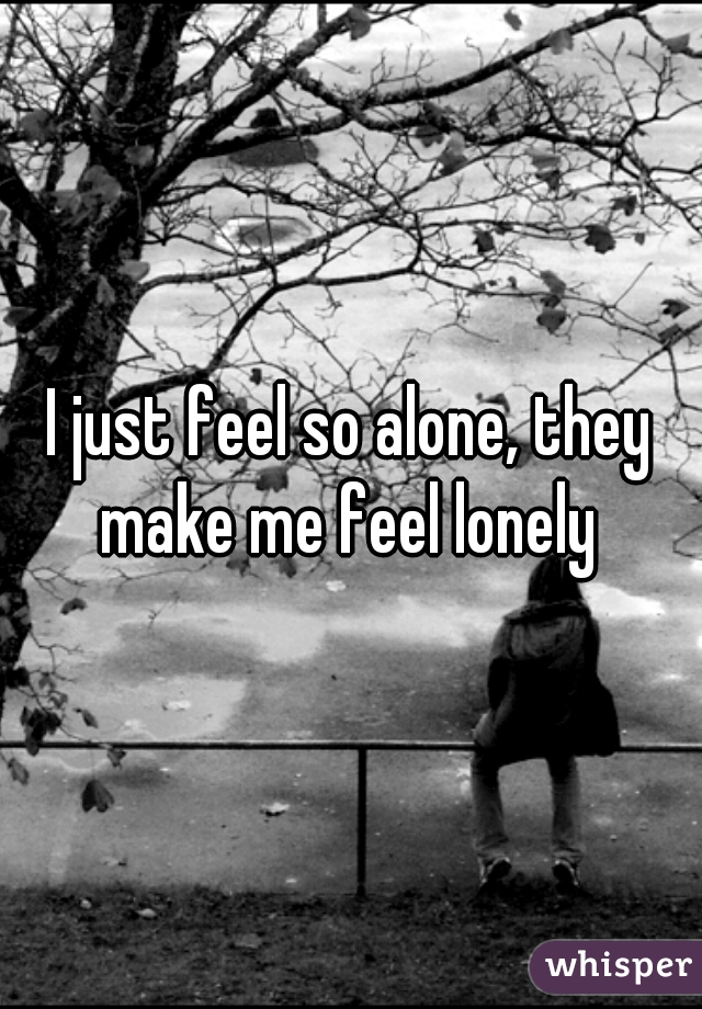 I just feel so alone, they make me feel lonely 