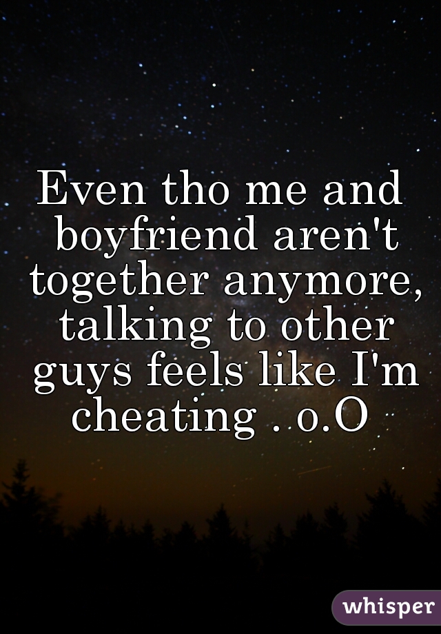 Even tho me and boyfriend aren't together anymore, talking to other guys feels like I'm cheating . o.O 