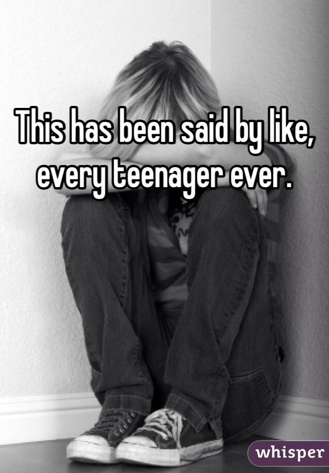 This has been said by like, every teenager ever.