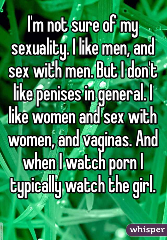 I'm not sure of my sexuality. I like men, and sex with men. But I don't like penises in general. I like women and sex with women, and vaginas. And when I watch porn I typically watch the girl.