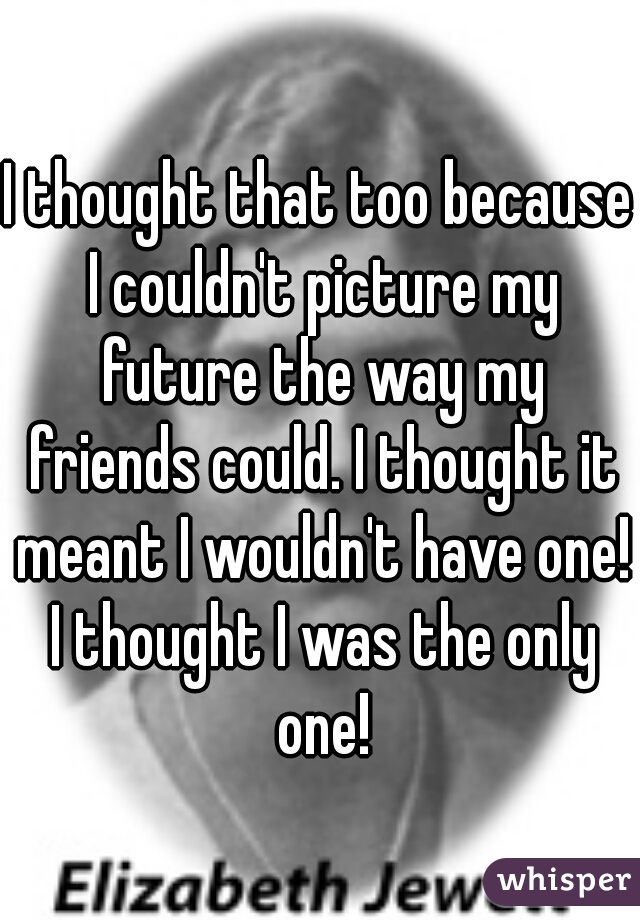 I thought that too because I couldn't picture my future the way my friends could. I thought it meant I wouldn't have one! I thought I was the only one!