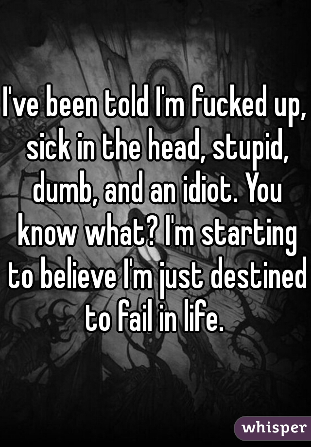 I've been told I'm fucked up, sick in the head, stupid, dumb, and an idiot. You know what? I'm starting to believe I'm just destined to fail in life. 