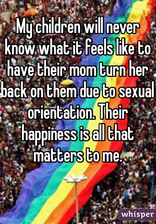My children will never know what it feels like to have their mom turn her back on them due to sexual orientation. Their happiness is all that matters to me. 