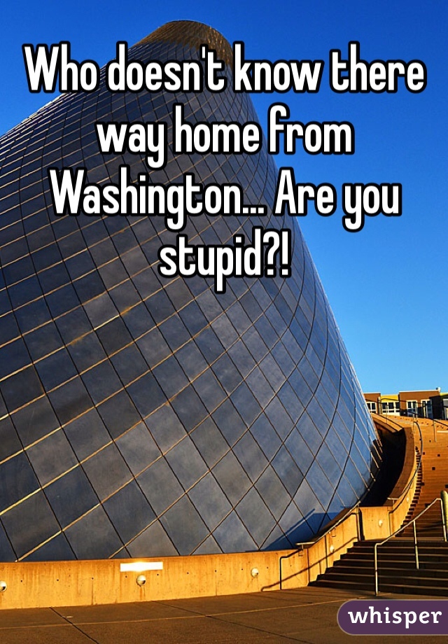 Who doesn't know there way home from Washington... Are you stupid?! 