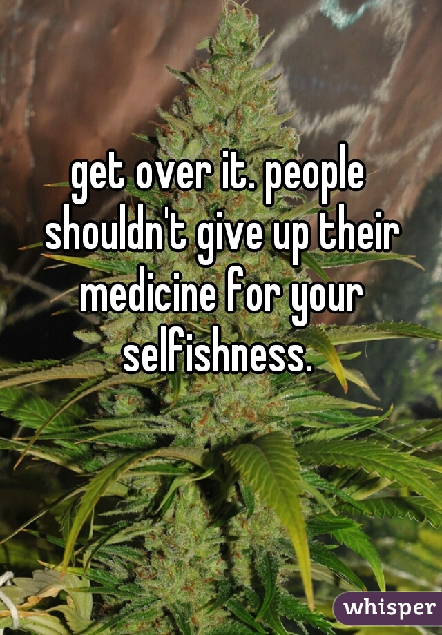 get over it. people shouldn't give up their medicine for your selfishness. 