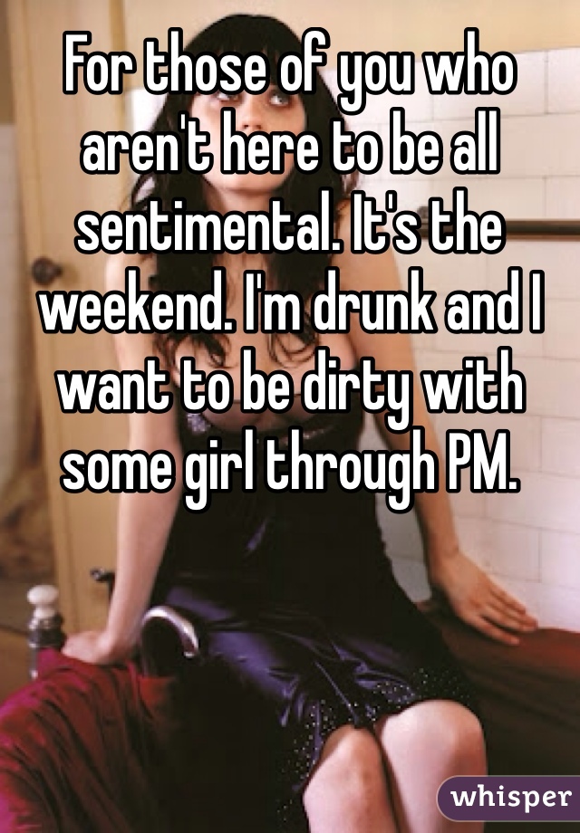For those of you who aren't here to be all sentimental. It's the weekend. I'm drunk and I want to be dirty with some girl through PM. 
