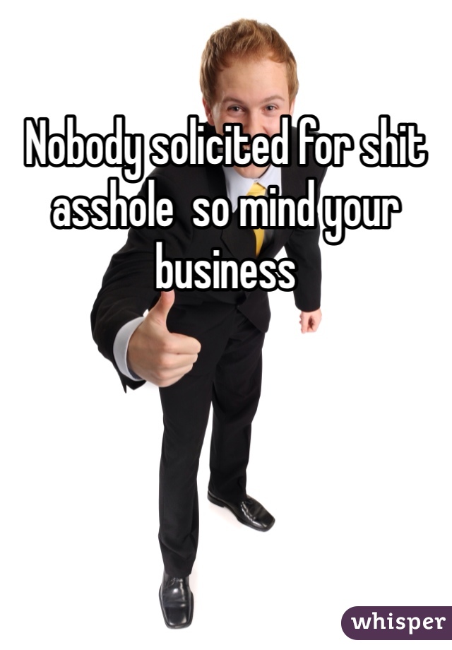 Nobody solicited for shit asshole  so mind your business 