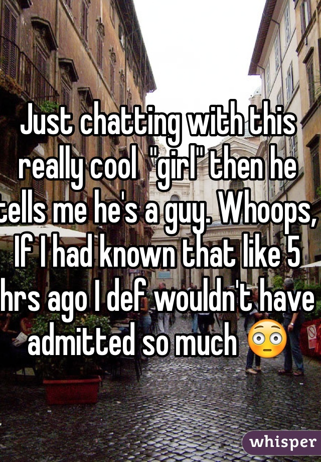 Just chatting with this really cool  "girl" then he tells me he's a guy. Whoops, If I had known that like 5 hrs ago I def wouldn't have admitted so much 😳