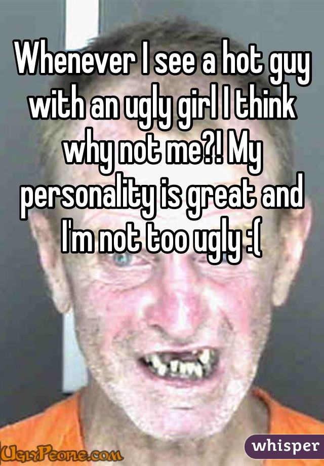 Whenever I see a hot guy with an ugly girl I think why not me?! My personality is great and I'm not too ugly :(