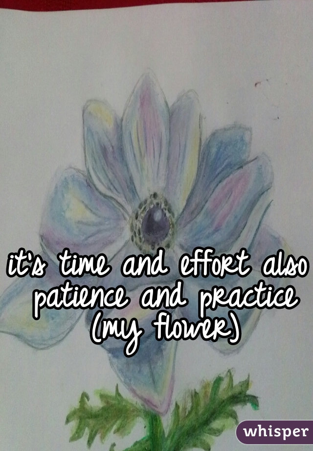 it's time and effort also patience and practice (my flower)