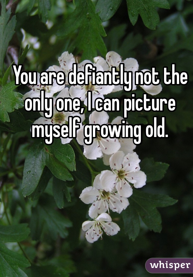 You are defiantly not the only one, I can picture myself growing old.