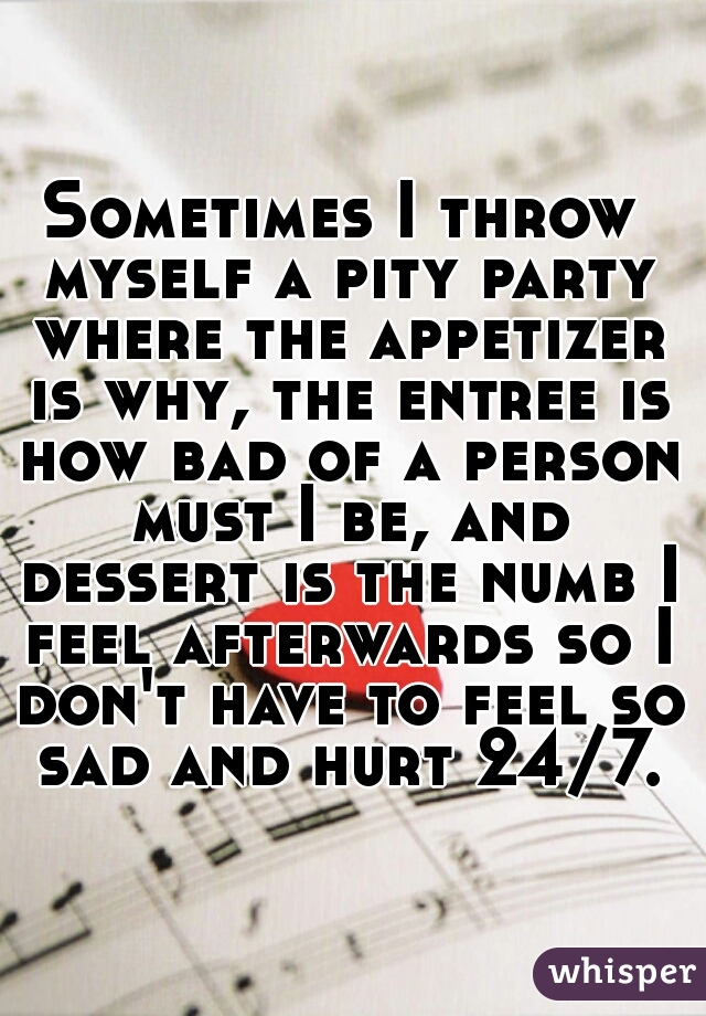 Sometimes I throw myself a pity party where the appetizer is why, the entree is how bad of a person must I be, and dessert is the numb I feel afterwards so I don't have to feel so sad and hurt 24/7.