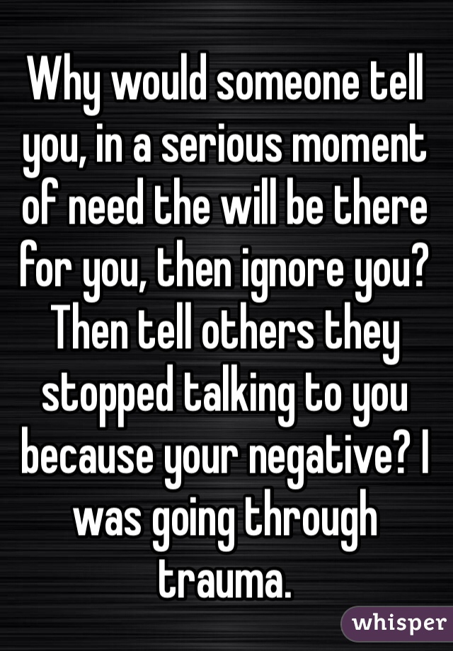 Why would someone tell you, in a serious moment of need the will be there for you, then ignore you? Then tell others they stopped talking to you because your negative? I was going through trauma. 