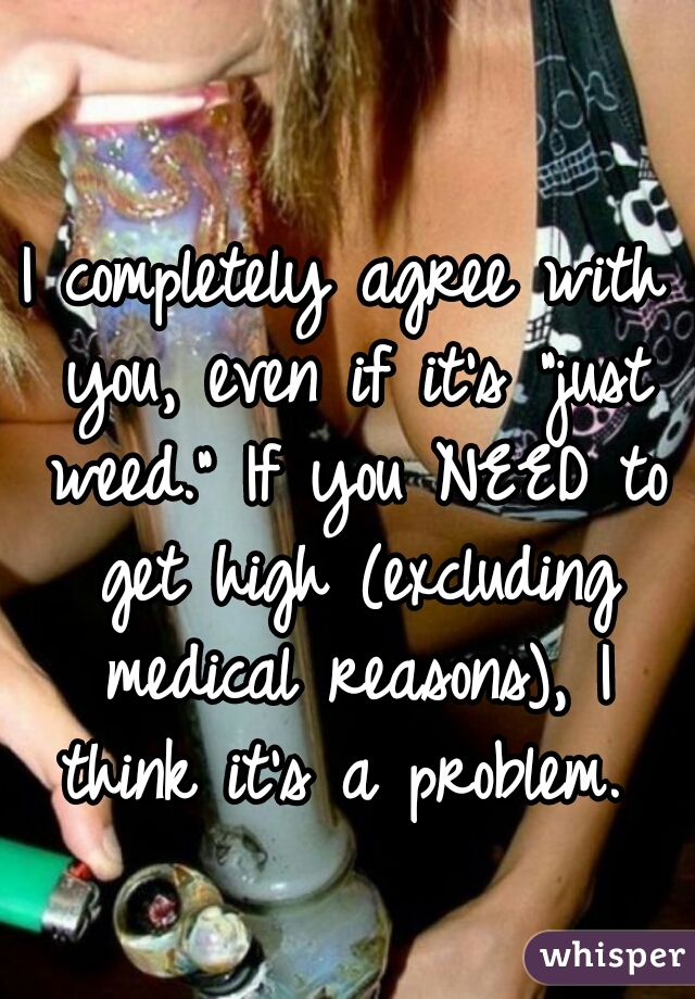 I completely agree with you, even if it's "just weed." If you NEED to get high (excluding medical reasons), I think it's a problem. 
