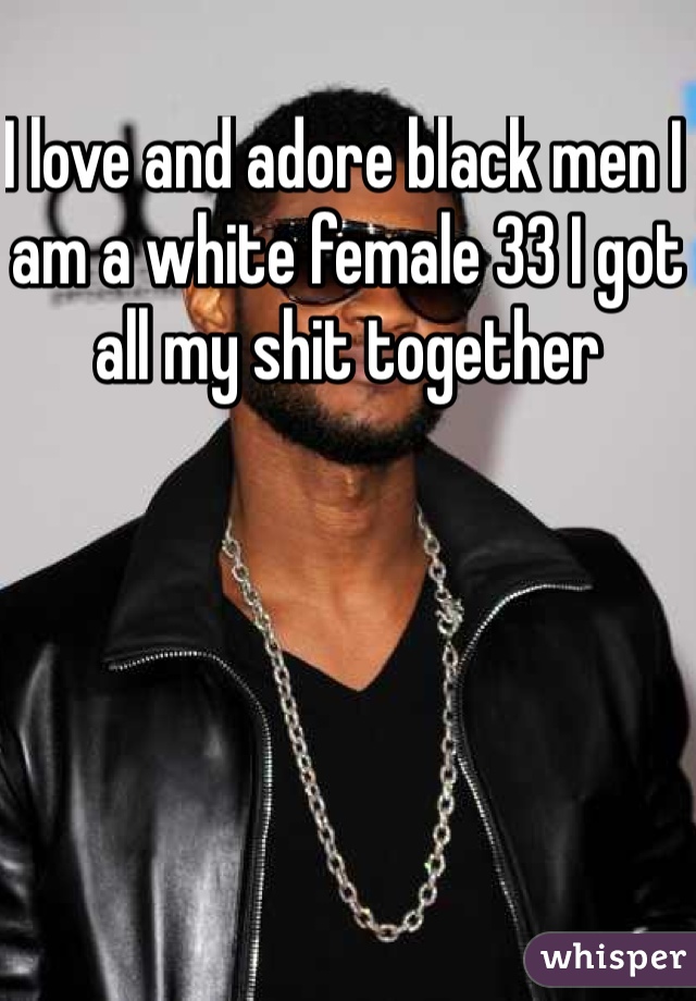 I love and adore black men I am a white female 33 I got all my shit together