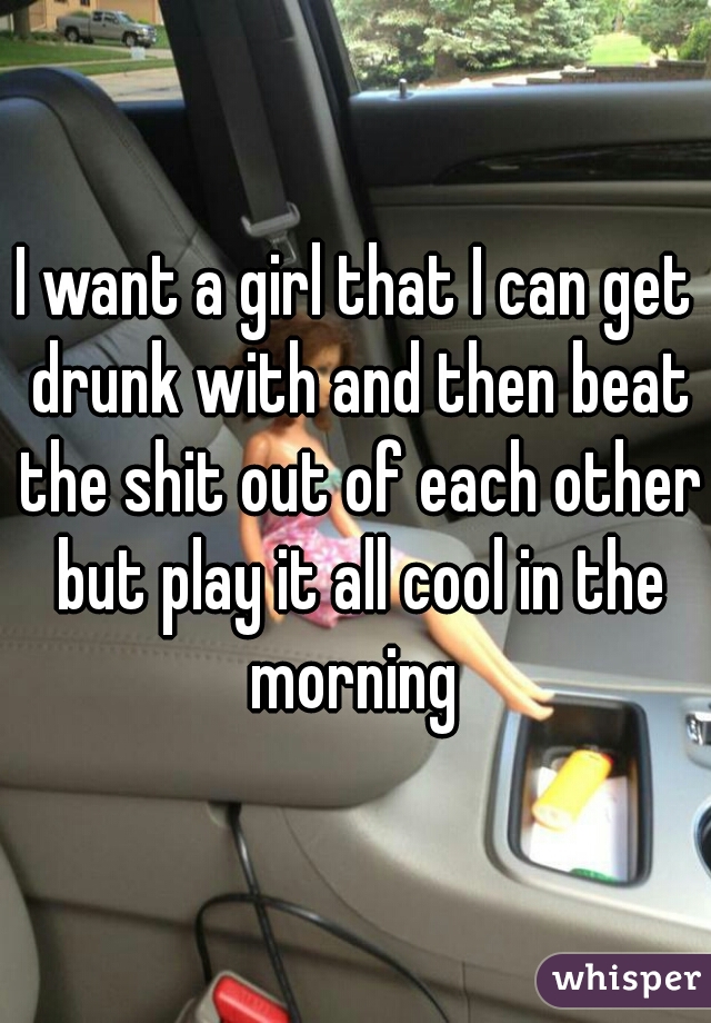 I want a girl that I can get drunk with and then beat the shit out of each other but play it all cool in the morning 