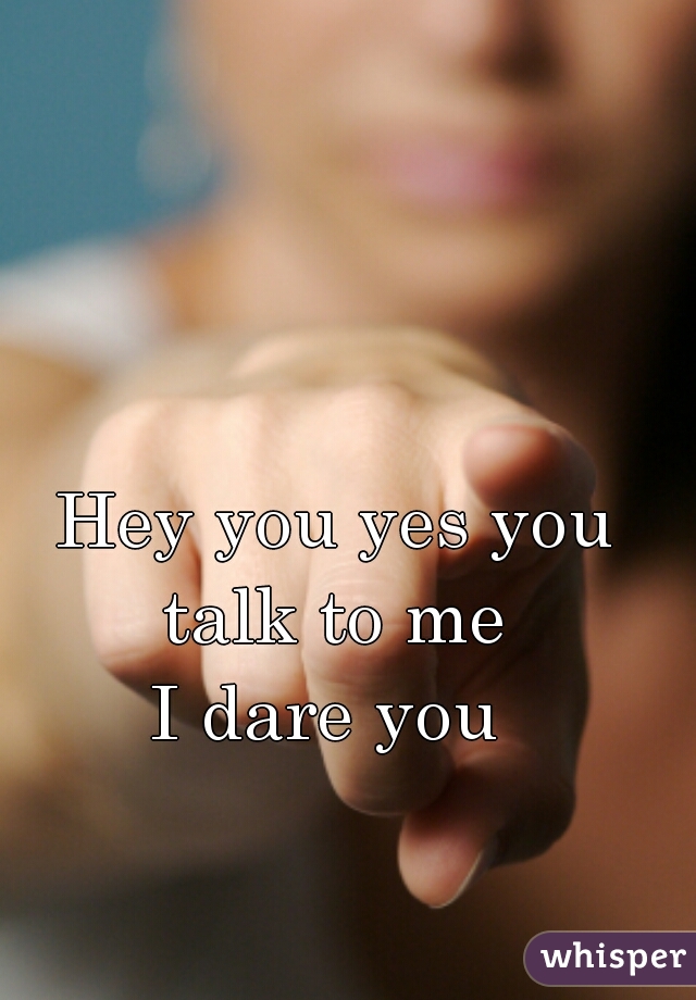 Hey you yes you talk to me 
I dare you 