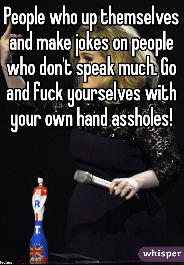 People who up themselves and make jokes on people who don't speak much. Go and fuck yourselves with your own hand assholes!
