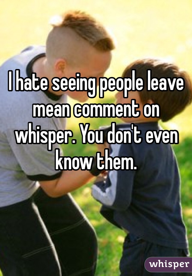 I hate seeing people leave mean comment on whisper. You don't even know them. 