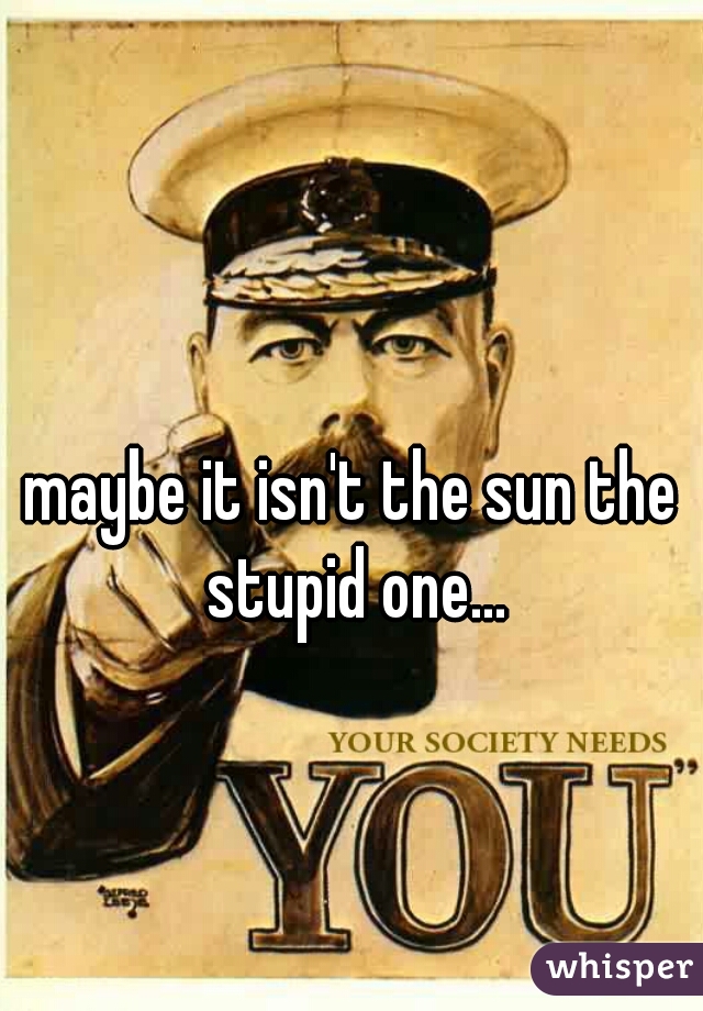 maybe it isn't the sun the stupid one...