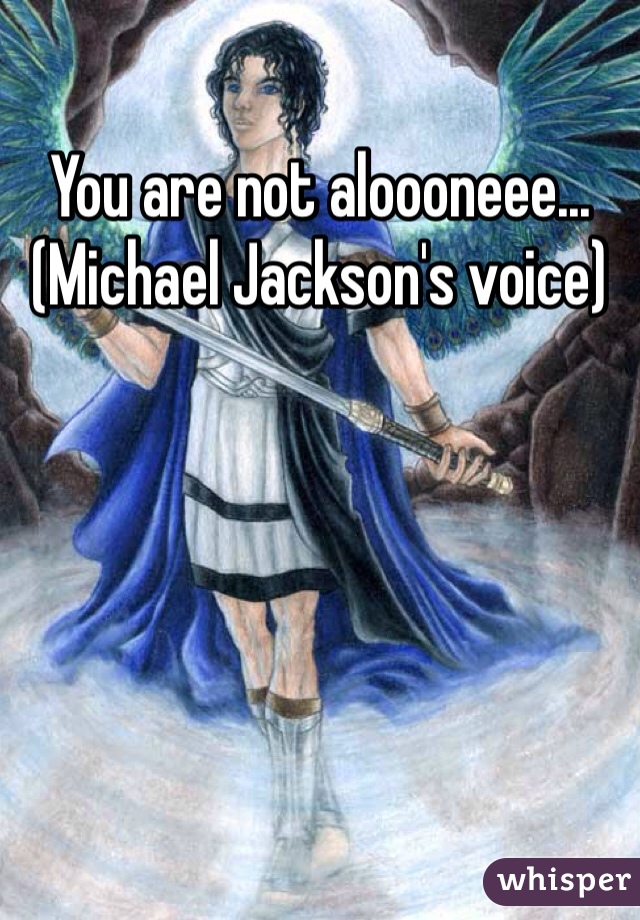 You are not aloooneee...(Michael Jackson's voice) 